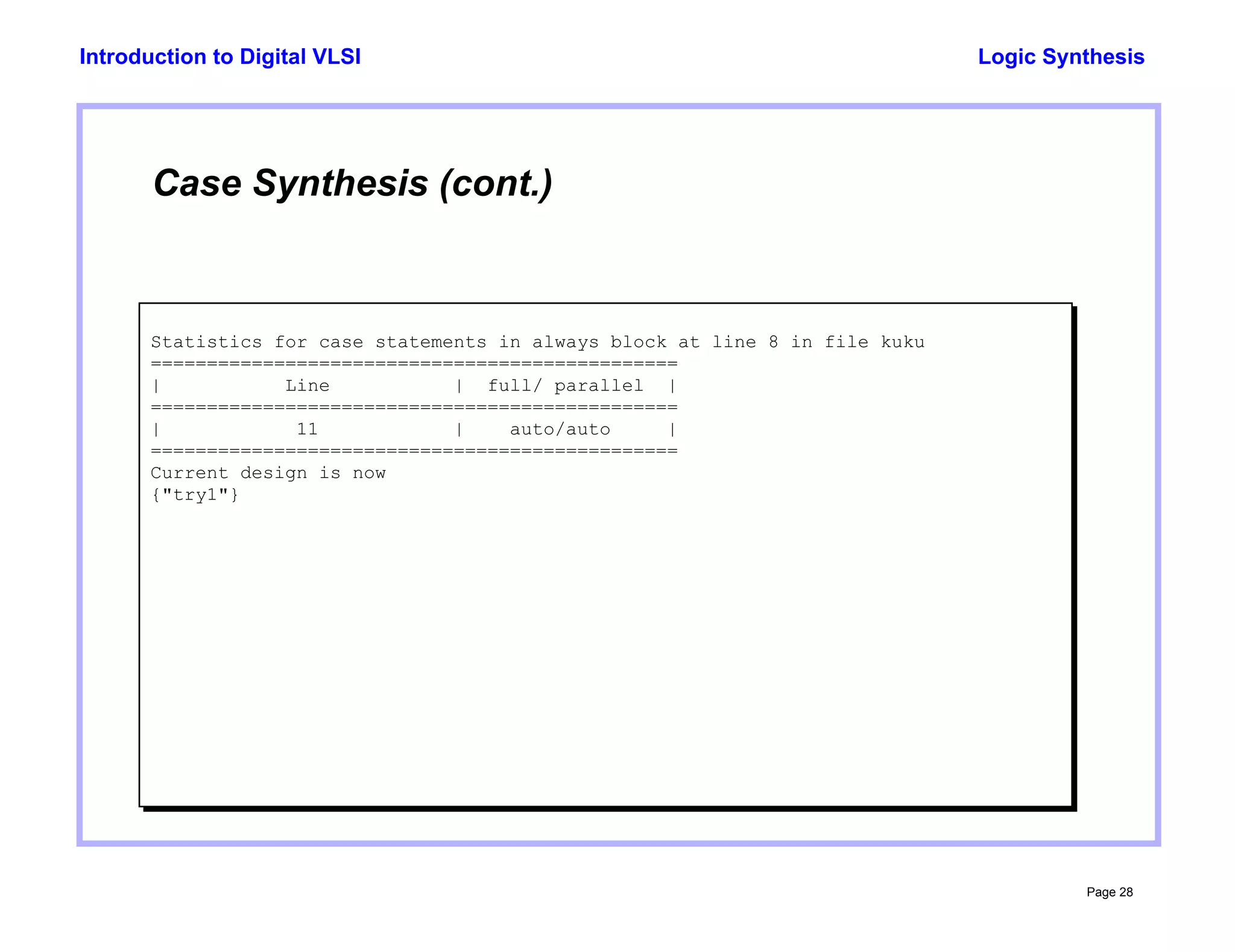 Logic Synthesis
Page 28
Introduction to Digital VLSI
Case Synthesis (cont.)
Statistics for case statements in always block at line 8 in file kuku
===============================================
| Line | full/ parallel |
===============================================
| 11 | auto/auto |
===============================================
Current design is now
{"try1"}
 