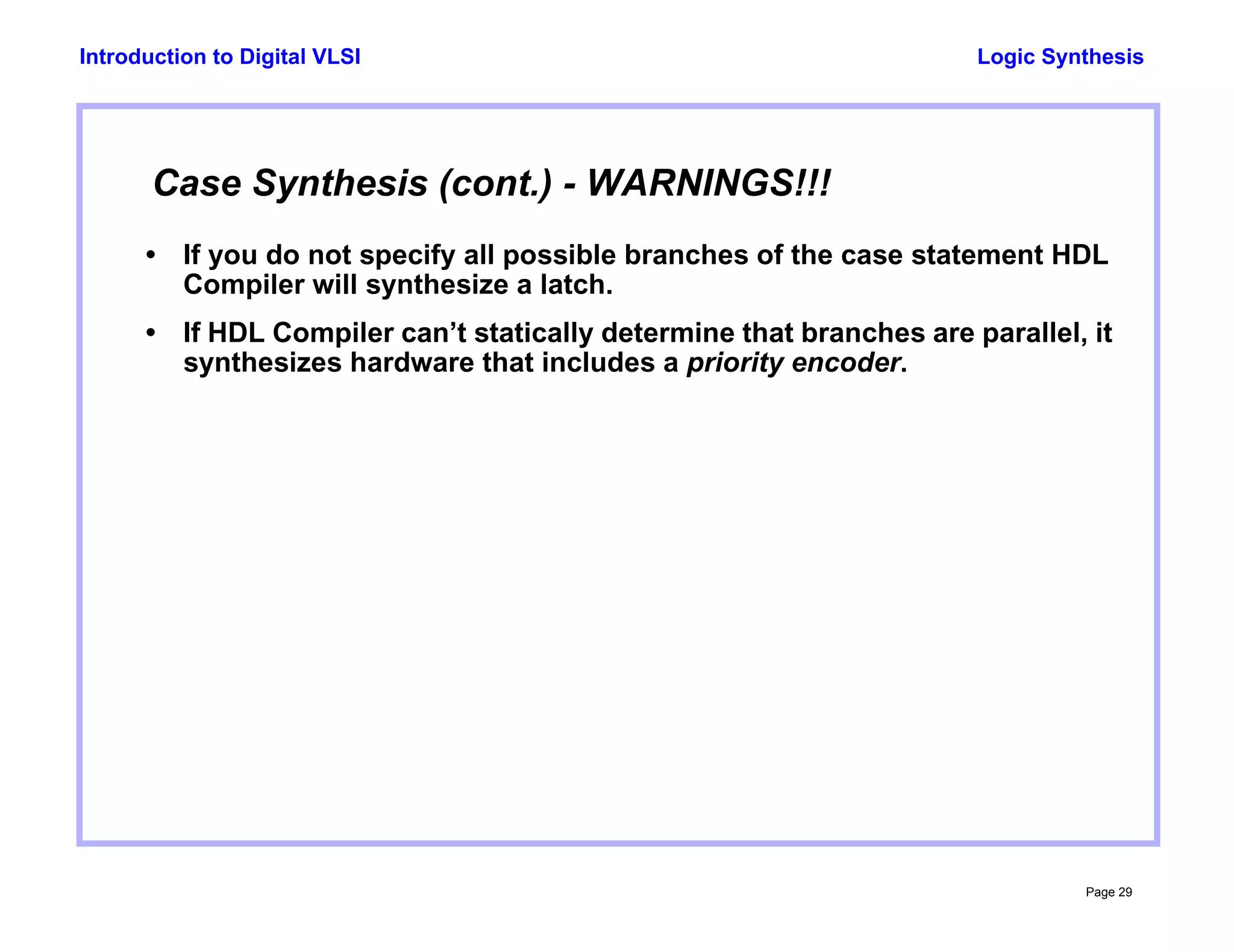 Logic Synthesis
Page 29
Introduction to Digital VLSI
Case Synthesis (cont.) - WARNINGS!!!
• If you do not specify all possible branches of the case statement HDL
Compiler will synthesize a latch.
• If HDL Compiler can’t statically determine that branches are parallel, it
synthesizes hardware that includes a priority encoder.
 