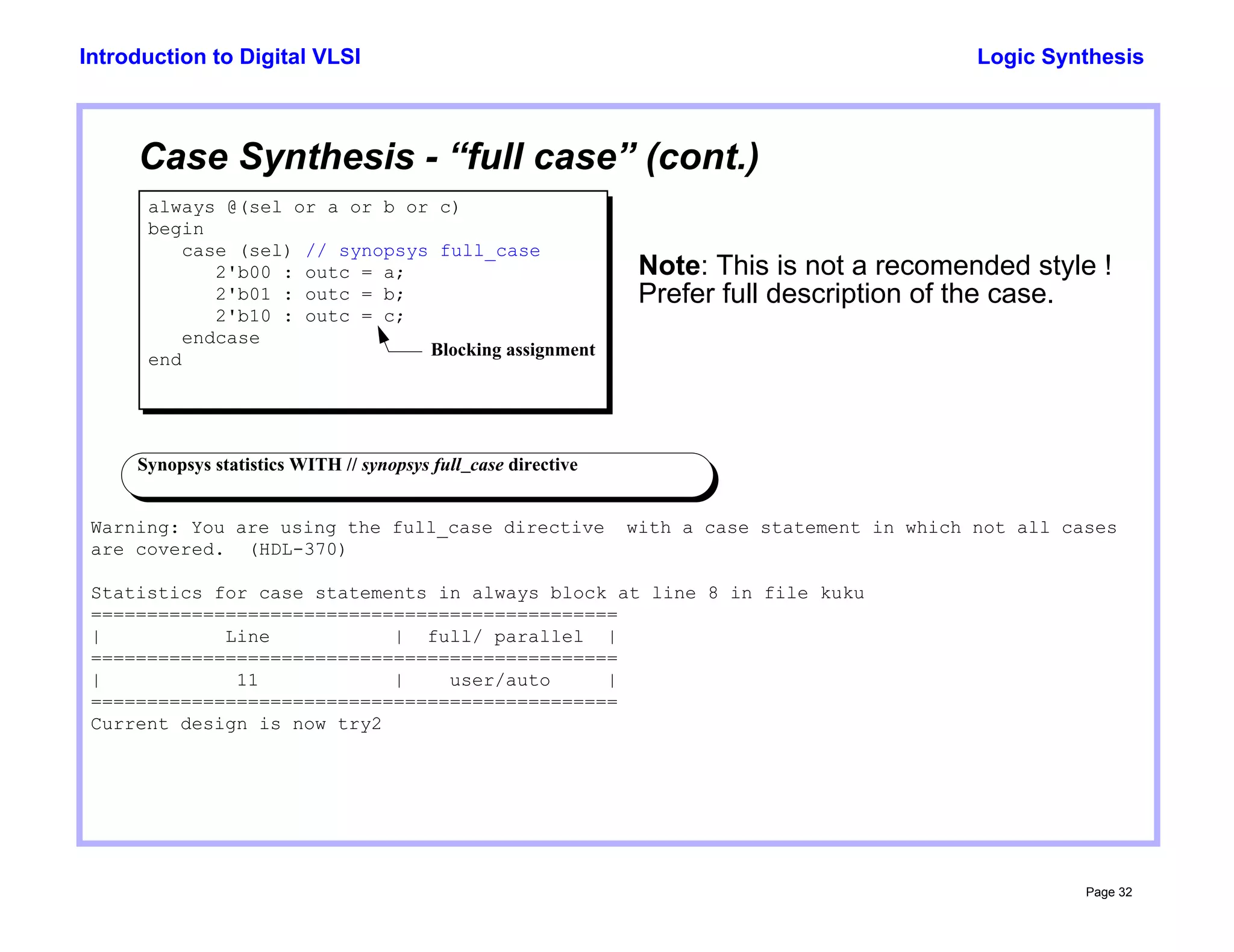 Logic Synthesis
Page 32
Introduction to Digital VLSI
Case Synthesis - “full case” (cont.)
always @(sel or a or b or c)
begin
case (sel) // synopsys full_case
2'b00 : outc = a;
2'b01 : outc = b;
2'b10 : outc = c;
endcase
end
Synopsys statistics WITH // synopsys full_case directive
Warning: You are using the full_case directive with a case statement in which not all cases
are covered. (HDL-370)
Statistics for case statements in always block at line 8 in file kuku
===============================================
| Line | full/ parallel |
===============================================
| 11 | user/auto |
===============================================
Current design is now try2
Note: This is not a recomended style !
Blocking assignment
Prefer full description of the case.
 