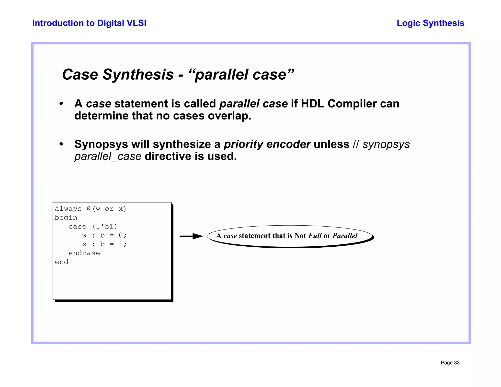 Logic Synthesis
Page 33
Introduction to Digital VLSI
Case Synthesis - “parallel case”
• A case statement is called parallel case if HDL Compiler can
determine that no cases overlap.
• Synopsys will synthesize a priority encoder unless // synopsys
parallel_case directive is used.
always @(w or x)
begin
case (1'b1)
w : b = 0;
x : b = 1;
endcase
end
A case statement that is Not Full or Parallel
 