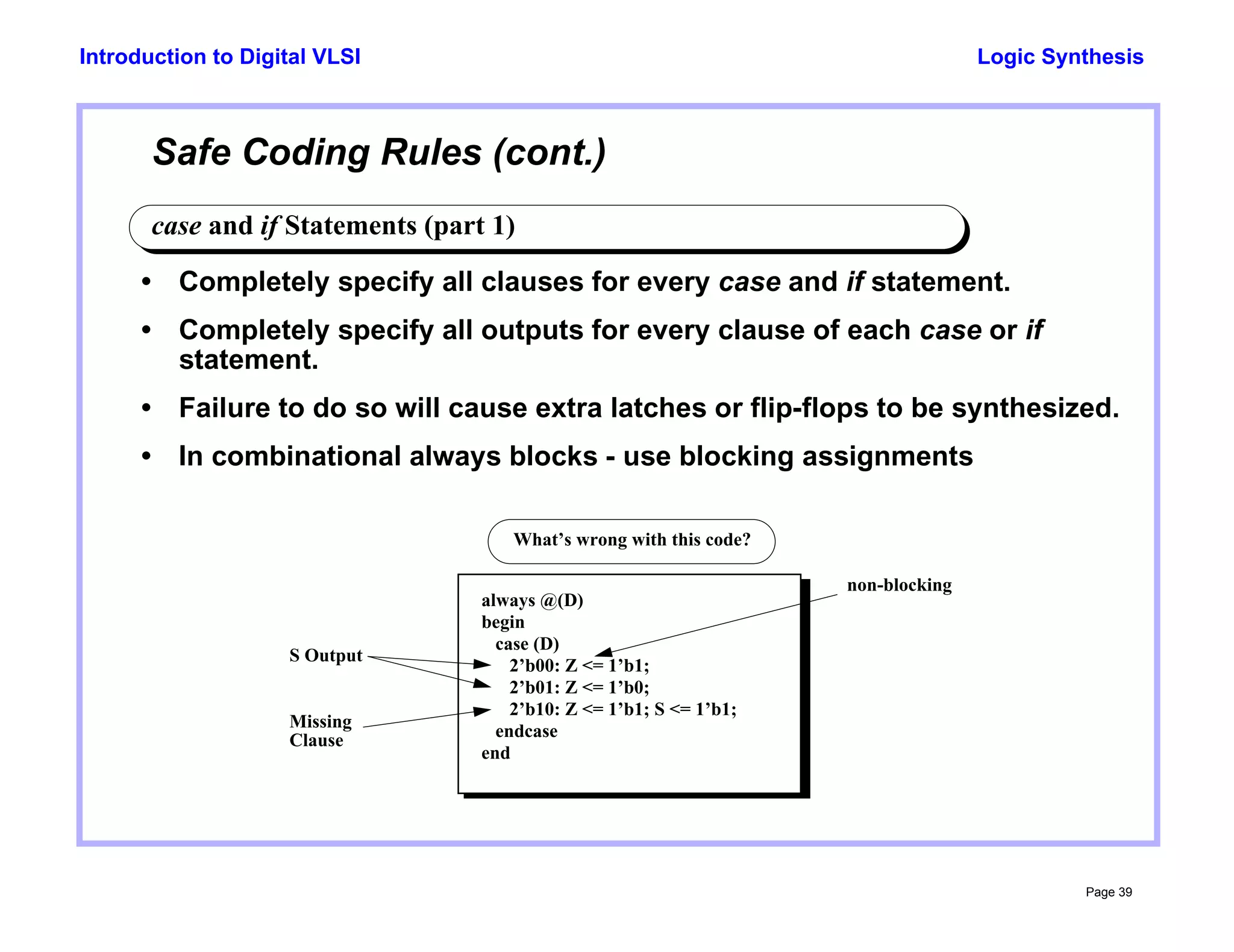 Logic Synthesis
Page 39
Introduction to Digital VLSI
Safe Coding Rules (cont.)
case and if Statements (part 1)
• Completely specify all clauses for every case and if statement.
• Completely specify all outputs for every clause of each case or if
statement.
• Failure to do so will cause extra latches or flip-flops to be synthesized.
• In combinational always blocks - use blocking assignments
always @(D)
begin
case (D)
2’b00: Z <= 1’b1;
2’b01: Z <= 1’b0;
2’b10: Z <= 1’b1; S <= 1’b1;
endcase
end
Missing
Clause
S Output
What’s wrong with this code?
non-blocking
 