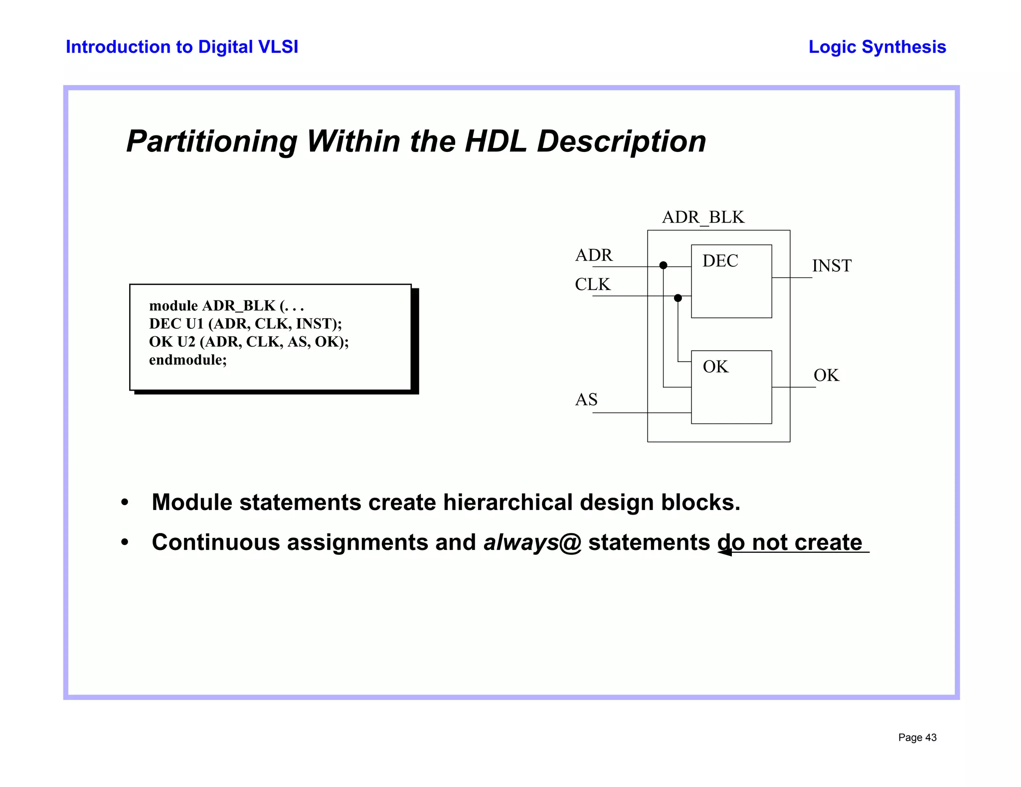 Logic Synthesis
Page 43
Introduction to Digital VLSI
Partitioning Within the HDL Description
module ADR_BLK (. . .
DEC U1 (ADR, CLK, INST);
OK U2 (ADR, CLK, AS, OK);
endmodule;
CLK
AS
ADR
INST
OK
DEC
OK
• Module statements create hierarchical design blocks.
• Continuous assignments and always@ statements do not create
ADR_BLK
 