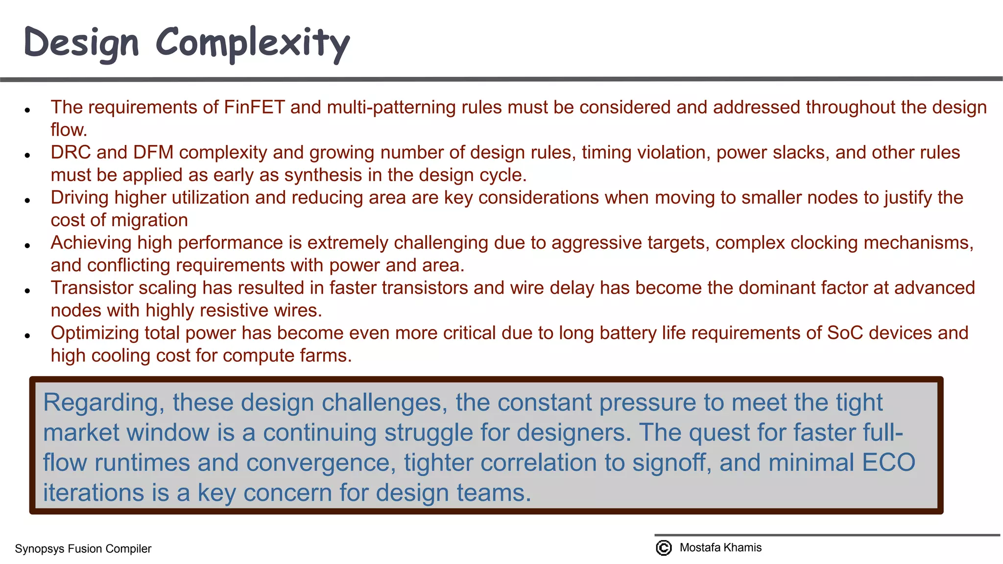  The requirements of FinFET and multi-patterning rules must be considered and addressed throughout the design flow.  DRC and DFM complexity and growing number of design rules, timing violation, power slacks, and other rules must be applied as early as synthesis in the design cycle.  Driving higher utilization and reducing area are key considerations when moving to smaller nodes to justify the cost of migration  Achieving high performance is extremely challenging due to aggressive targets, complex clocking mechanisms, and conflicting requirements with power and area.  Transistor scaling has resulted in faster transistors and wire delay has become the dominant factor at advanced nodes with highly resistive wires.  Optimizing total power has become even more critical due to long battery life requirements of SoC devices and high cooling cost for compute farms. Design Complexity Mostafa KhamisSynopsys Fusion Compiler Regarding, these design challenges, the constant pressure to meet the tight market window is a continuing struggle for designers. The quest for faster full- flow runtimes and convergence, tighter correlation to signoff, and minimal ECO iterations is a key concern for design teams. 