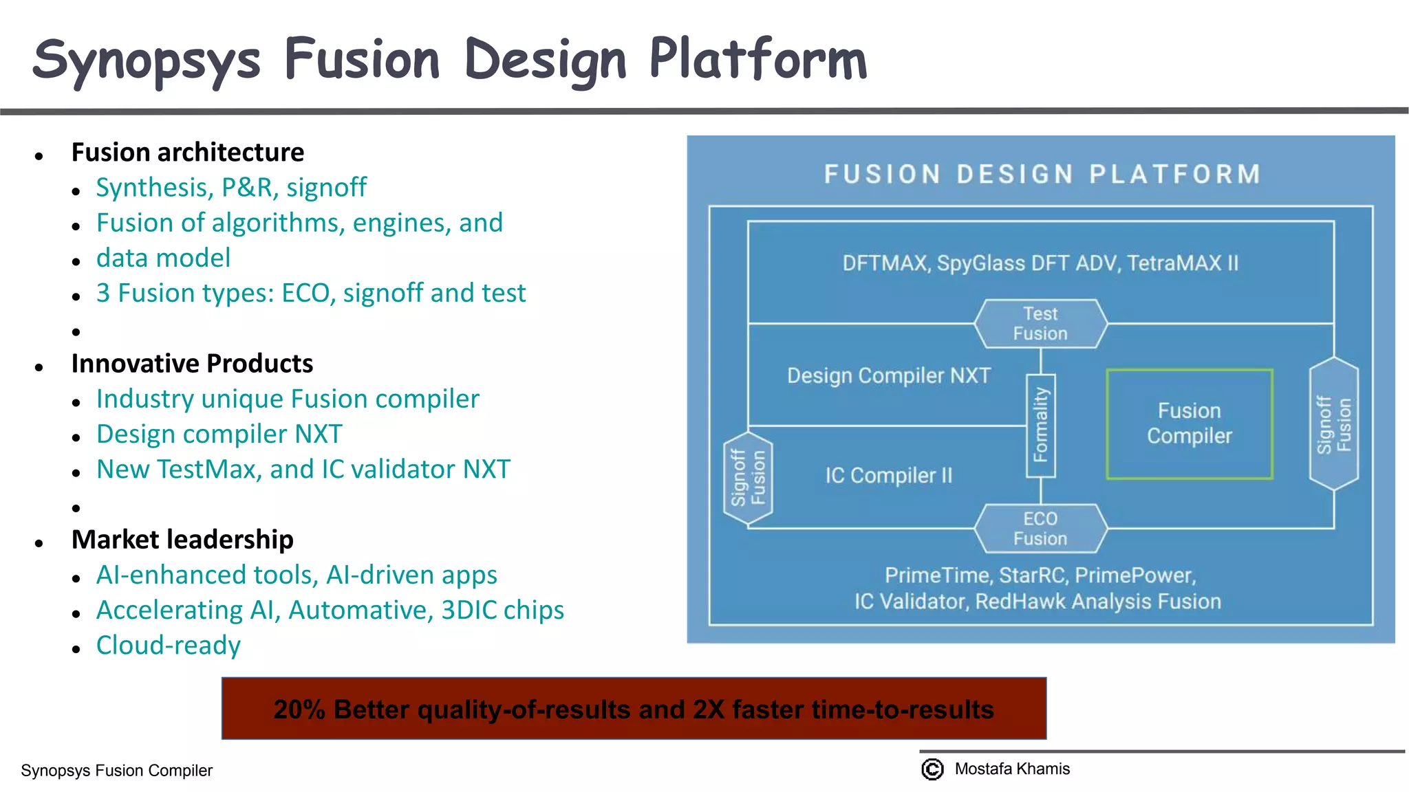  Fusion architecture  Synthesis, P&R, signoff  Fusion of algorithms, engines, and  data model  3 Fusion types: ECO, signoff and test   Innovative Products  Industry unique Fusion compiler  Design compiler NXT  New TestMax, and IC validator NXT   Market leadership  AI-enhanced tools, AI-driven apps  Accelerating AI, Automative, 3DIC chips  Cloud-ready Synopsys Fusion Design Platform Mostafa KhamisSynopsys Fusion Compiler 20% Better quality-of-results and 2X faster time-to-results 