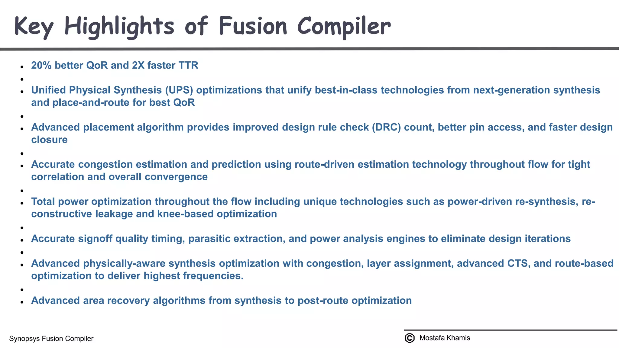  20% better QoR and 2X faster TTR   Unified Physical Synthesis (UPS) optimizations that unify best-in-class technologies from next-generation synthesis and place-and-route for best QoR   Advanced placement algorithm provides improved design rule check (DRC) count, better pin access, and faster design closure   Accurate congestion estimation and prediction using route-driven estimation technology throughout flow for tight correlation and overall convergence   Total power optimization throughout the flow including unique technologies such as power-driven re-synthesis, re- constructive leakage and knee-based optimization   Accurate signoff quality timing, parasitic extraction, and power analysis engines to eliminate design iterations   Advanced physically-aware synthesis optimization with congestion, layer assignment, advanced CTS, and route-based optimization to deliver highest frequencies.   Advanced area recovery algorithms from synthesis to post-route optimization Key Highlights of Fusion Compiler Mostafa KhamisSynopsys Fusion Compiler 