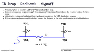  The assumption of constant VDD and VSS is not valid on chip.
 Excessive resistance on power supply lines causes ohmic drops which reduces the required voltage for large
chips.
 Intrinsic wire resistance leads to different voltage drops across the VSS distribution network
 IR drop causes voltage drop which in-turn causes the delaying of the cells causing setup and hold violations.
IR Drop – RedHawk - Signoff
Mostafa KhamisSynopsys Fusion Compiler
 