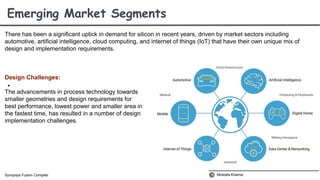 There has been a significant uptick in demand for silicon in recent years, driven by market sectors including
automotive, artificial intelligence, cloud computing, and internet of things (IoT) that have their own unique mix of
design and implementation requirements.
Design Challenges:

The advancements in process technology towards
smaller geometries and design requirements for
best performance, lowest power and smaller area in
the fastest time, has resulted in a number of design
implementation challenges.
Emerging Market Segments
Mostafa KhamisSynopsys Fusion Compiler
 