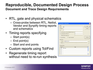 Reproducible, Documented Design Process
 Document and Trace Design Requirements


 • RTL, gate and physical schematics
        – Cross-probe between RTL, Netlist,
          Vendor and Synplify timing reports
          and schematics
 • Timing reports specifying
        – Start point(s)
        – End point(s)
        – Start and end points
 • Custom reports using Tcl/Find
 • Regenerate timing report
   without need to re-run synthesis

© Synopsys 2011   17
 