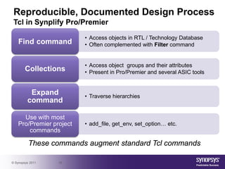 Reproducible, Documented Design Process
 Tcl in Synplify Pro/Premier

                          • Access objects in RTL / Technology Database
    Find command          • Often complemented with Filter command


                          • Access object groups and their attributes
        Collections       • Present in Pro/Premier and several ASIC tools


          Expand          • Traverse hierarchies
         command

      Use with most
    Pro/Premier project   • add_file, get_env, set_option… etc.
        commands

          These commands augment standard Tcl commands

© Synopsys 2011   18
 