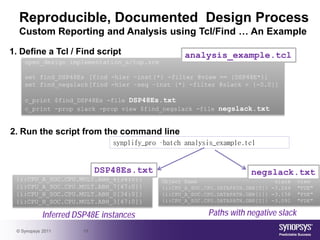 Reproducible, Documented Design Process
  Custom Reporting and Analysis using Tcl/Find … An Example

1. Define a Tcl / Find script                      analysis_example.tcl
    open_design implementation_a/top.srm

    set find_DSP48Es [find -hier –inst {*} -filter @view == {DSP48E*}]
    set find_negslack [find -hier –seq –inst {*} -filter @slack < {-0.0}]

    c_print $find_DSP48Es -file DSP48Es.txt
    c_print -prop slack -prop view $find_negslack -file negslack.txt


2. Run the script from the command line
                               synplify_pro –batch analysis_example.tcl


                            DSP48Es.txt                                negslack.txt
 {i:CPU_A_SOC.CPU.MULT.ABH_4[34:0]}         Object Name                        slack   view
 {i:CPU_A_SOC.CPU.MULT.ABH_7[47:0]}         {i:CPU_A_SOC.CPU.DATAPATH.GBR[0]} -3.264   "FDE"
 {i:CPU_B_SOC.CPU.MULT.ABH_0[34:0]}         {i:CPU_A_SOC.CPU.DATAPATH.GBR[1]} -3.158   "FDE"
 {i:CPU_B_SOC.CPU.MULT.ABH_3[47:0]}         {i:CPU_A_SOC.CPU.DATAPATH.GBR[2]} -3.091   "FDE"

            Inferred DSP48E instances                     Paths with negative slack
 © Synopsys 2011       19
 