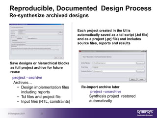 Reproducible, Documented Design Process
 Re-synthesize archived designs

                                        Each project created in the UI is
                                        automatically saved as a tcl script (.tcl file)
                                        and as a project (.prj file) and includes
                                        source files, reports and results




 Save designs or hierarchical blocks
 as full project archive for future
 reuse
   project –archive
   Archives…
     • Design implementation files        Re-import archive later
        including reports                      project –unarchive
     • Tcl files and project file              Synthesis project restored
     • Input files (RTL, constraints)          automatically


© Synopsys 2011    20
 