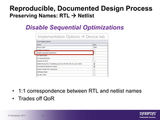 Reproducible, Documented Design Process
 Preserving Names: RTL  Netlist

              Disable Sequential Optimizations
                  Implementation Options  Device tab




   • 1:1 correspondence between RTL and netlist names
   • Trades off QoR

© Synopsys 2011     22
 