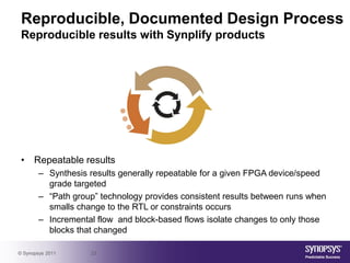 Reproducible, Documented Design Process
 Reproducible results with Synplify products




 • Repeatable results
        – Synthesis results generally repeatable for a given FPGA device/speed
          grade targeted
        – “Path group” technology provides consistent results between runs when
          smalls change to the RTL or constraints occurs
        – Incremental flow and block-based flows isolate changes to only those
          blocks that changed

© Synopsys 2011     23
 