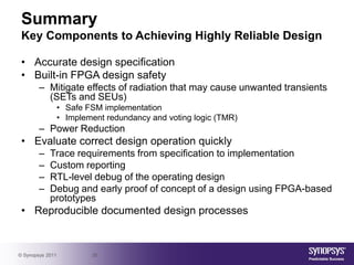 Summary
 Key Components to Achieving Highly Reliable Design

 • Accurate design specification
 • Built-in FPGA design safety
        – Mitigate effects of radiation that may cause unwanted transients
          (SETs and SEUs)
              • Safe FSM implementation
              • Implement redundancy and voting logic (TMR)
        – Power Reduction
 • Evaluate correct design operation quickly
        –   Trace requirements from specification to implementation
        –   Custom reporting
        –   RTL-level debug of the operating design
        –   Debug and early proof of concept of a design using FPGA-based
            prototypes
 • Reproducible documented design processes


© Synopsys 2011       26
 