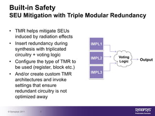 Built-in Safety
 SEU Mitigation with Triple Modular Redundancy

 • TMR helps mitigate SEUs
   induced by radiation effects
 • Insert redundancy during         IMPL1
   synthesis with triplicated
   circuitry + voting logic                 Voting
                                    IMPL2            Output
 • Configure the type of TMR to             Logic
   be used (register, block etc.)
 • And/or create custom TMR         IMPL3
   architectures and invoke
   settings that ensure
   redundant circuitry is not
   optimized away


© Synopsys 2011   6
 
