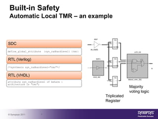 Built-in Safety
 Automatic Local TMR – an example



SDC
define_global_attribute       {syn_radhardlevel} {tmr}


RTL (Verilog)
/*synthesis syn_radhardlevel="tmr"*/


RTL (VHDL)
attribute syn_radhardlevel of behave :
architecture is "tmr";
                                                                       Majority
                                                                       voting logic
                                                         Triplicated
                                                         Register


© Synopsys 2011           7
 