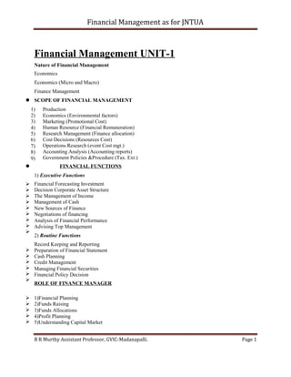 Financial Management as for JNTUA
Financial Management UNIT-1
Nature of Financial Management
Economics
Economics (Micro and Macro)
Finance Management
SCOPE OF FINANCIAL MANAGEMENT
1)
2)
3)
4)
5)
6)
7)
8)
9)
Production
Economics (Environmental factors)
Marketing (Promotional Cost)
Human Resource (Financial Remuneration)
Research Management (Finance allocation)
Cost Decisions (Resources Cost)
Operations Research (event Cost mgt.)
Accounting Analysis (Accounting reports)
Government Policies &Procedure (Tax. Ext.)
FINANCIAL FUNCTIONS
1) Executive Functions
Financial Forecasting Investment
Decision Corporate Asset Structure
The Management of Income
Management of Cash
New Sources of Finance
Negotiations of financing
Analysis of Financial Performance
Advising Top Management
2) Routine Functions
Record Keeping and Reporting
Preparation of Financial Statement
Cash Planning
Credit Management
Managing Financial Securities
Financial Policy Decision
ROLE OF FINANCE MANAGER




















1)Financial Planning
2)Funds Raising
3)Funds Allocations
4)Profit Planning
5)Understanding Capital Market
B R Murthy Assistant Professor, GVIC-Madanapalli. Page 1
 