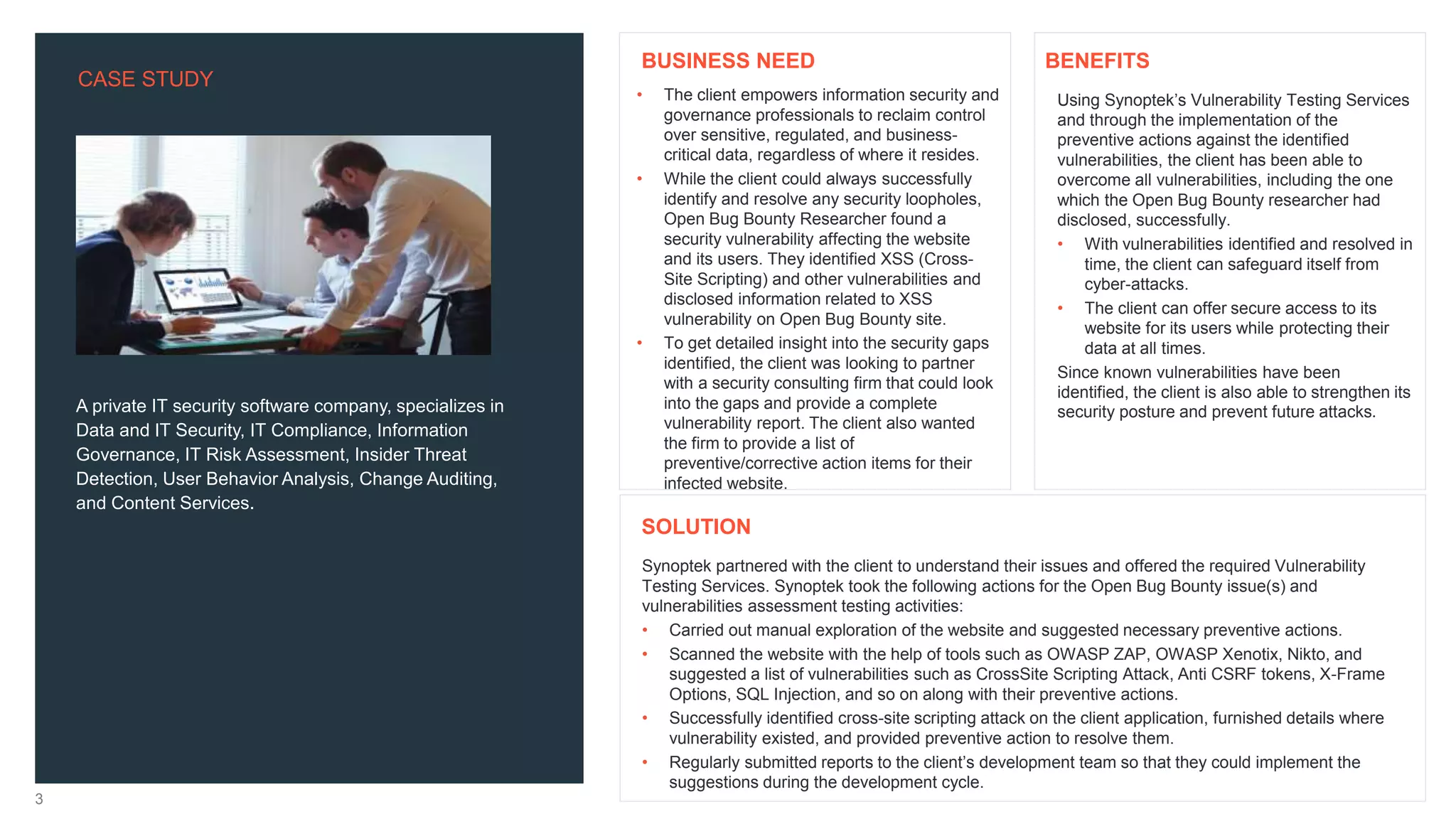 CASE STUDY
3
A private IT security software company, specializes in
Data and IT Security, IT Compliance, Information
Governance, IT Risk Assessment, Insider Threat
Detection, User Behavior Analysis, Change Auditing,
and Content Services.
Using Synoptek’s Vulnerability Testing Services
and through the implementation of the
preventive actions against the identified
vulnerabilities, the client has been able to
overcome all vulnerabilities, including the one
which the Open Bug Bounty researcher had
disclosed, successfully.
• With vulnerabilities identified and resolved in
time, the client can safeguard itself from
cyber-attacks.
• The client can offer secure access to its
website for its users while protecting their
data at all times.
Since known vulnerabilities have been
identified, the client is also able to strengthen its
security posture and prevent future attacks.
Synoptek partnered with the client to understand their issues and offered the required Vulnerability
Testing Services. Synoptek took the following actions for the Open Bug Bounty issue(s) and
vulnerabilities assessment testing activities:
• Carried out manual exploration of the website and suggested necessary preventive actions.
• Scanned the website with the help of tools such as OWASP ZAP, OWASP Xenotix, Nikto, and
suggested a list of vulnerabilities such as CrossSite Scripting Attack, Anti CSRF tokens, X-Frame
Options, SQL Injection, and so on along with their preventive actions.
• Successfully identified cross-site scripting attack on the client application, furnished details where
vulnerability existed, and provided preventive action to resolve them.
• Regularly submitted reports to the client’s development team so that they could implement the
suggestions during the development cycle.
BENEFITS
SOLUTION
• The client empowers information security and
governance professionals to reclaim control
over sensitive, regulated, and business-
critical data, regardless of where it resides.
• While the client could always successfully
identify and resolve any security loopholes,
Open Bug Bounty Researcher found a
security vulnerability affecting the website
and its users. They identified XSS (Cross-
Site Scripting) and other vulnerabilities and
disclosed information related to XSS
vulnerability on Open Bug Bounty site.
• To get detailed insight into the security gaps
identified, the client was looking to partner
with a security consulting firm that could look
into the gaps and provide a complete
vulnerability report. The client also wanted
the firm to provide a list of
preventive/corrective action items for their
infected website.
BUSINESS NEED
 