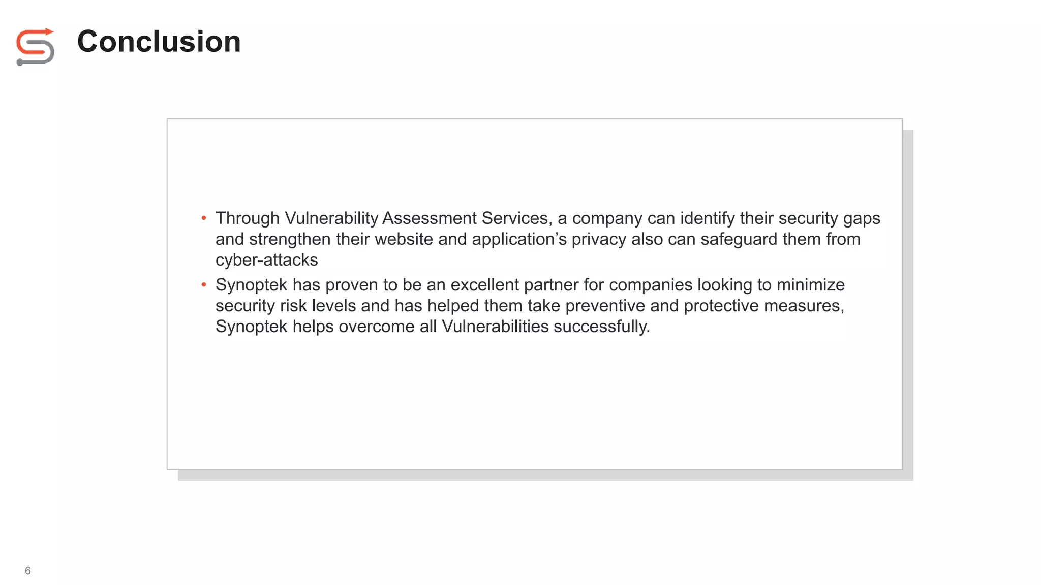 Conclusion
6
• Through Vulnerability Assessment Services, a company can identify their security gaps
and strengthen their website and application’s privacy also can safeguard them from
cyber-attacks
• Synoptek has proven to be an excellent partner for companies looking to minimize
security risk levels and has helped them take preventive and protective measures,
Synoptek helps overcome all Vulnerabilities successfully.
 
