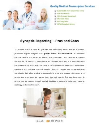 www.medicaltranscriptionservicecompany.com
CALL US: 1-800-670-2809
Synoptic Reporting – Pros and Cons
To provide excellent care for patients and adequately track medical outcomes,
physicians require complete and quality clinical documentation. As electronic
medical records are becoming popular with meaningful use, there is a growing
significance for electronic documentation. Synoptic reporting is a documentation
method that uses structured checklists to help physicians generate more complete,
consistent and valuable medical reports. Synoptic reports are computer-based
worksheets that allow medical professionals to enter and acquire information in a
quicker and more accurate manner than free-text reports. This new technology is
raising the bar across several medical disciplines, especially pathology, surgery,
radiology and clinical research.
 