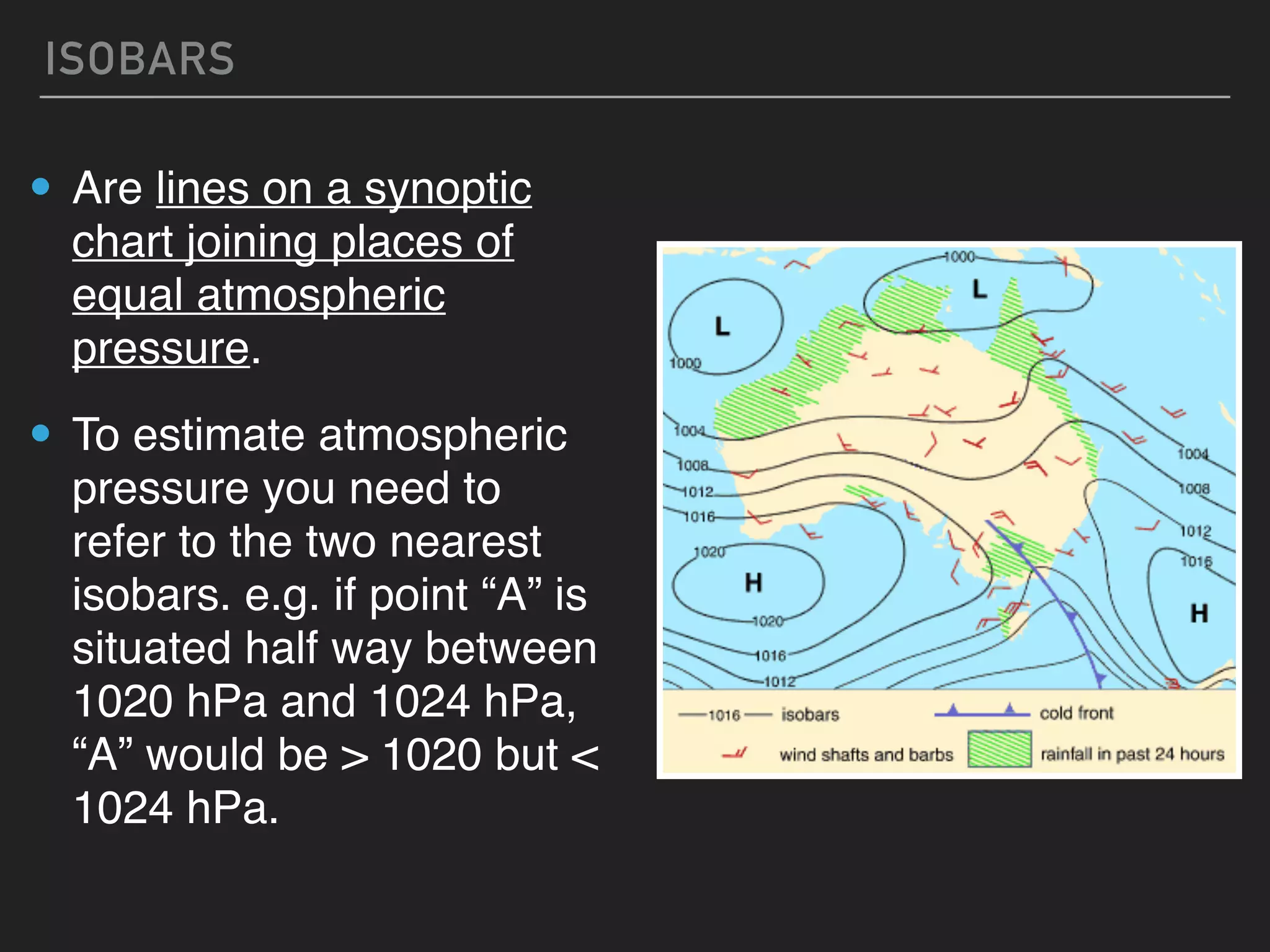 ISOBARS
• Are lines on a synoptic
chart joining places of
equal atmospheric
pressure.
• To estimate atmospheric
pressure you need to
refer to the two nearest
isobars. e.g. if point “A” is
situated half way between
1020 hPa and 1024 hPa,
“A” would be > 1020 but <
1024 hPa.
 