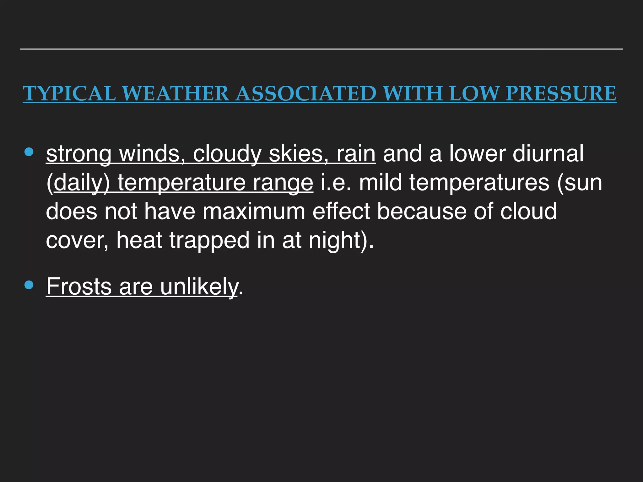 TYPICAL WEATHER ASSOCIATED WITH LOW PRESSURE
• strong winds, cloudy skies, rain and a lower diurnal
(daily) temperature range i.e. mild temperatures (sun
does not have maximum effect because of cloud
cover, heat trapped in at night).
• Frosts are unlikely.
 