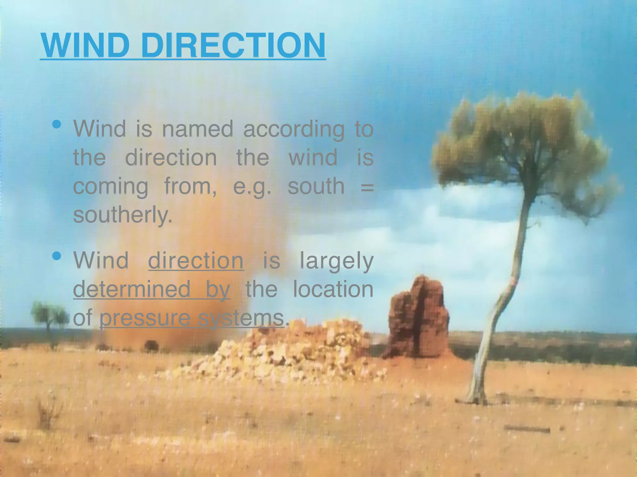 WIND DIRECTION
• Wind is named according to
the direction the wind is
coming from, e.g. south =
southerly.
• Wind direction is largely
determined by the location
of pressure systems. 
 