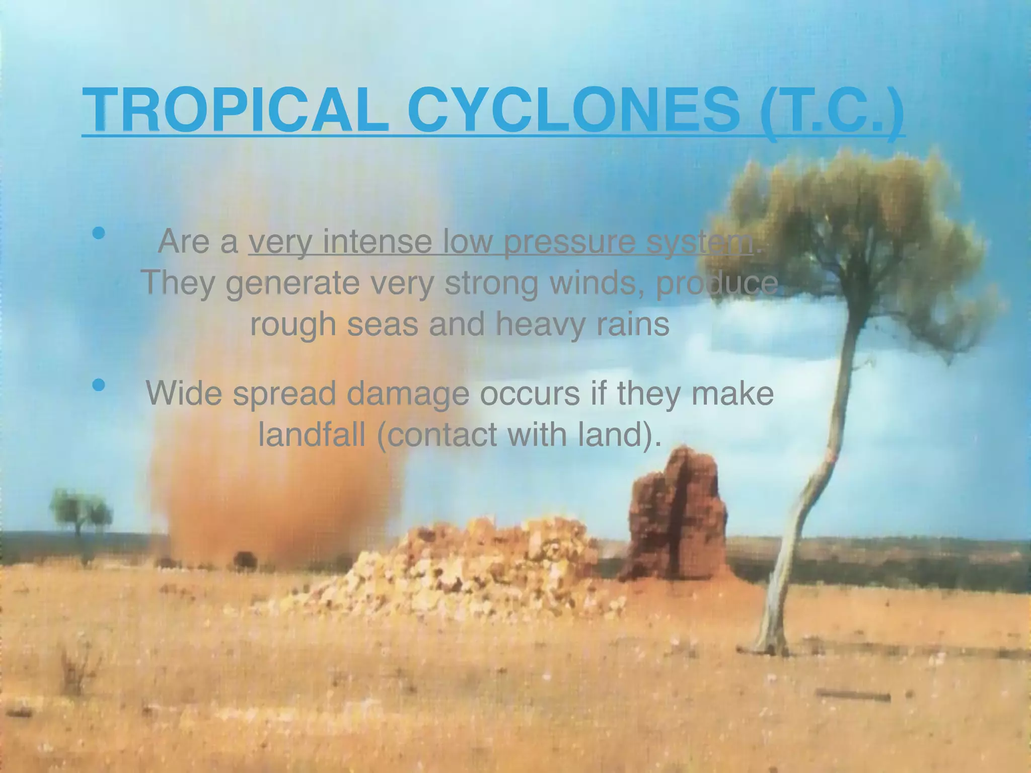 TROPICAL CYCLONES (T.C.)
• Are a very intense low pressure system.
They generate very strong winds, produce
rough seas and heavy rains
• Wide spread damage occurs if they make
landfall (contact with land).
 
