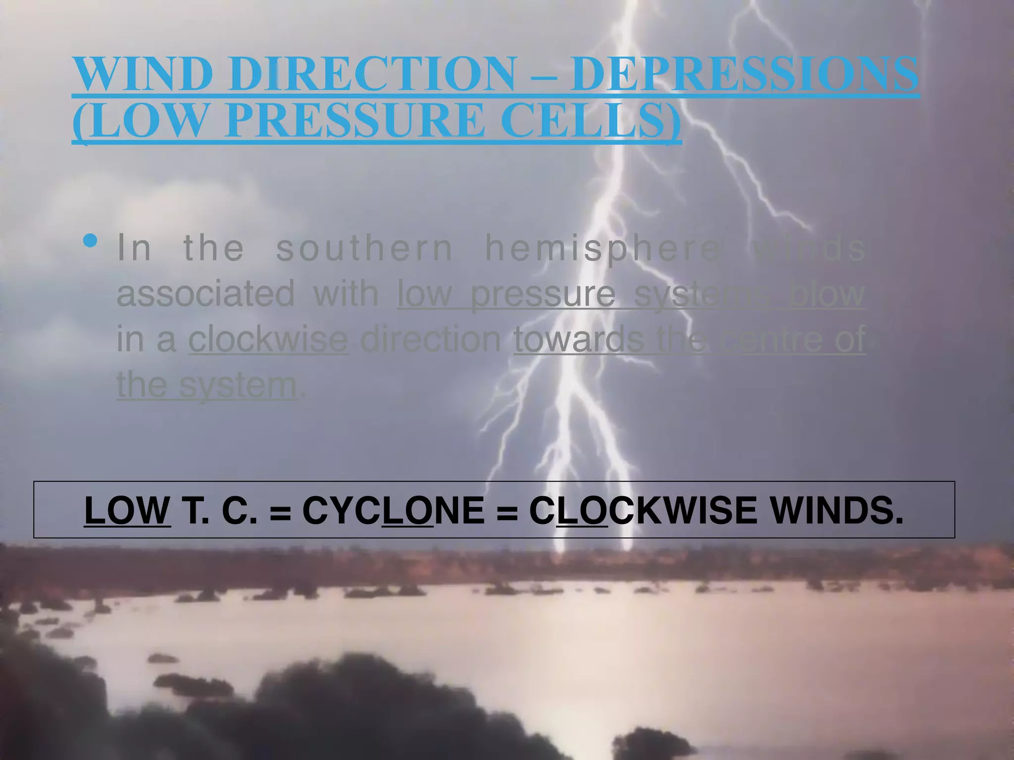 WIND DIRECTION – DEPRESSIONS
(LOW PRESSURE CELLS)
• In the southern hemisphere winds
associated with low pressure systems blow
in a clockwise direction towards the centre of
the system. 
LOW T. C. = CYCLONE = CLOCKWISE WINDS.
 