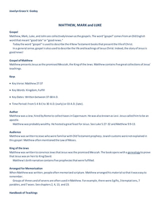 JovelynGrace V. Godoy
MATTHEW, MARK and LUKE
Gospel
Matthew,Mark, Luke,and Johnare collectivelyknownasthe gospels.The word"gospel"comesfromanOldEnglish
wordthat meant"good tale"or "goodnews."
Todaythe word "gospel"isusedto describe the 4 New Testamentbooksthatpresentthe lifeof Christ.
Ina general sense,gospel isalsousedtodescribe the life andteachingsof JesusChrist.Indeed,the storyof Jesusis
goodnews!
Gospel ofMatthew
MatthewpresentsJesusasthe promisedMessiah,the Kingof the Jews.Matthew containsfivegreatcollectionsof Jesus'
teachings.
Keys
 KeyVerse:Matthew27:37
 KeyWords: Kingdom,Fulfill
 KeyDates: Writtenbetween37-68 A.D.
 Time Period:From5-4 B.Cto 30 A.D.(early) or33 A.D.(late).
Author
Matthewwas a Jew,hiredbyRome to collecttaxesinCapernaum.He wasalsoknownas Levi.Jesuscalledhimtobe an
apostle.
Matthewwasprobablywealthy.He hostedagreatfeastfor Jesus.See Luke 5:27-32 andMatthew 9:9-13.
Audience
Matthewwas writtentoJewswhowere familiarwithOldTestamentprophecy.Jewishcustomswerenotexplainedin
thisgospel.Matthewoftenmentionedthe Lawof Moses.
King of the Jews
Matthewwas writtentoconvince JewsthatJesus wasthe promisedMessiah.The bookopenswitha genealogytoprove
that Jesuswasan heirto KingDavid.
Matthew'sbirthnarrative containsfive propheciesthatwere fulfilled.
Arranged for Memorization
WhenMatthewwas written,peopleoftenmemorizedscripture.Matthew arrangedhismaterial sothatitwaseasyto
remember.
Groupsof threesandof sevensare oftenusedinMatthew.Forexample,there were3gifts,3 temptations,7
parables,and7 woes.See chapters2, 4, 13, and 23.
Handbook of Teachings
 