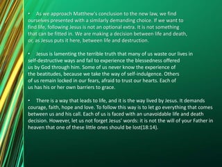 • As we approach Matthew's conclusion to the new law, we find
ourselves presented with a similarly demanding choice. If we want to
find life, following Jesus is not an optional extra. It is not something
that can be fitted in. We are making a decision between life and death,
or, as Jesus puts it here, between life and destruction.
• Jesus is lamenting the terrible truth that many of us waste our lives in
self-destructive ways and fail to experience the blessedness offered
us by God through him. Some of us never know the experience of
the beatitudes, because we take the way of self-indulgence. Others
of us remain locked in our fears, afraid to trust our hearts. Each of
us has his or her own barriers to grace.
• There is a way that leads to life, and it is the way lived by Jesus. It demands
courage, faith, hope and love. To follow this way is to let go everything that comes
between us and his call. Each of us is faced with an unavoidable life and death
decision. However, let us not forget Jesus' words: it is not the will of your Father in
heaven that one of these little ones should be lost(18:14).
 