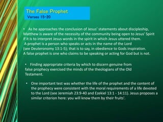 • As he approaches the conclusion of Jesus’ statements about discipleship,
Matthew is aware of the necessity of the community being open to Jesus' Spirit
if it is to interpret Jesus words in the spirit in which Jesus uttered them.
A prophet is a person who speaks or acts in the name of the Lord
(see Deuteronomy 13:1-5); that is to say, in obedience to Gods inspiration.
A false prophet is one who claims to be speaking or acting for God but is not.
The False Prophet
Verses 15-20
• Finding appropriate criteria by which to discern genuine from
false prophecy exercised the minds of the theologians of the Old
Testament.
• One important test was whether the life of the prophet and the content of
the prophecy were consistent with the moral requirements of a life devoted
to the Lord (see Jeremiah 23:9-40 and Ezekiel 13:1 - 14:11). Jesus proposes a
similar criterion here: you will know them by their fruits'.
 