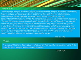 Compare to :
”Do not judge, and you will not be judged; do not condemn, and you will not be condemned;
forgive, and you will be forgiven. Give, and there will be gifts for you: a full measure,
pressed down, shaken together, and overflowing, will be poured into your lap;
because the standard you use will be the standard used for you.‘ He also told them a parable,
'Can one blind person guide another? Surely both will fall into a pit? Disciple is not superior
to teacher; but fully trained disciple will be like teacher. Why do you observe the splinter
in your brother's eye and never notice the great log in your own? How can you say to your
brother, "Brother, let me take out that splinter in your eye," when you cannot see the great
log in your own? Hypocrite! Take the log out of your own eye first, and then you will see
clearly enough to take out the splinter in your brother's eyes.”
- Luke 6:37-42
Verse 2
“He also said to them, 'Take notice of what you are hearing. The standard you use will be
used for you -- and you will receive more besides;”
- Mark 4:24
 