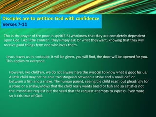 Disciples are to petition God with confidence
Verses 7-11
This is the prayer of the poor in spirit(5:3) who know that they are completely dependent
upon God. Like little children, they simply ask for what they want, knowing that they will
receive good things from one who loves them.
Jesus leaves us in no doubt: it will be given, you will find, the door will be opened for you.
This applies to everyone.
However, like children, we do not always have the wisdom to know what is good for us.
A little child may not be able to distinguish between a stone and a small loaf, or
between a fish and a snake. The human parent, seeing the child reach out pleadingly for
a stone or a snake, knows that the child really wants bread or fish and so satisfies not
the immediate request but the need that the request attempts to express. Even more
so is this true of God.
 