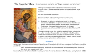 The Gospel of Mark Do you have eyes, and fail to see? Do you have ears, and fail to hear?
Although [currently] accepted as the first of four canonical gospel
accounts, Mark’s theological perspective is in no way less complex, as we
shall see.
But first, some general information:
Scholars date Mark as the earliest gospel for several reasons:
1. Because of the reference to the destruction of the Temple in
Jerusalem in 70 CE (Mark 13:2), most scholars believe that Mark was
written some time during the war between Rome and the Jews (66-
74; before or shortly after the destruction of the Temple).
2. Most early dates fall around 65 CE and most late dates fall around 75
CE.
Those who favor an earlier date argue that Mark's language indicates that
the author knew that there would be serious trouble in the future but,
unlike Luke, didn't know exactly what that trouble would entail. Of course,
it wouldn’t have taken divinely inspired prophecy to guess that the Romans
and Jews were on (yet another) collision course.
See Mark 13
Authorship of Mark is anonymous. However, Papias, bishop of Hierapolis, (c. 60-130) who wrote about the follwoing around the
year 120 CE:
“Mark, having become Peter’s interpreter, wrote down accurately whatever he remembered of what was said or
done by the Lord, however not in order.”
However, Papias’ writings have all but been destroyed or lost, the excerpt above comes from Eusebius quoting Papias in 325 CE.
 