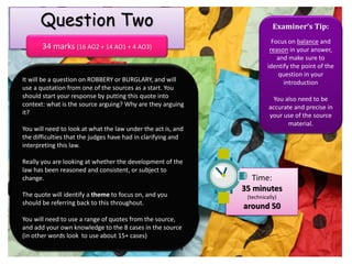 Examiner’s Tip:
Focus on balance and
reason in your answer,
and make sure to
identify the point of the
question in your
introduction
You also need to be
accurate and precise in
your use of the source
material.
Time:
35 minutes
(technically)
around 50
Question Two
34 marks (16 AO2 + 14 AO1 + 4 AO3)
It will be a question on ROBBERY or BURGLARY, and will
use a quotation from one of the sources as a start. You
should start your response by putting this quote into
context: what is the source arguing? Why are they arguing
it?
You will need to look at what the law under the act is, and
the difficulties that the judges have had in clarifying and
interpreting this law.
Really you are looking at whether the development of the
law has been reasoned and consistent, or subject to
change.
The quote will identify a theme to focus on, and you
should be referring back to this throughout.
You will need to use a range of quotes from the source,
and add your own knowledge to the 8 cases in the source
(in other words look to use about 15+ cases)
 