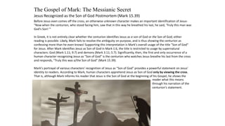 The Gospel of Mark: The Messianic Secret
Jesus Recognized as the Son of God Postmortem (Mark 15.39)
Before Jesus even comes off the cross, an otherwise unknown character makes an important identification of Jesus-
"Now when the centurion, who stood facing him, saw that in this way he breathed his last, he said, 'Truly this man was
God's Son! '"
In Greek, it is not entirely clear whether the centurion identifies Jesus as a son of God or the Son of God; either
reading is possible. Likely, Mark fails to resolve the ambiguity on purpose, and is thus showing the centurion as
confessing more than he even knows! Supporting this interpretation is Mark's overall usage of the title "Son of God"
for Jesus. After Mark identifies Jesus as Son of God in Mark 1.6, the title is restricted to usage by supernatural
characters: God (Mark 1.11; 9.7) and demons (Mark 3.11; 5.7). Significantly, then, the first and only occurrence of a
human character recognizing Jesus as "Son of God" is the centurion who watches Jesus breathe his last from the cross
and responds, "Truly this was a/the Son of God" (Mark 15.39).
Mark's portrayal of various characters' recognition of Jesus as “Son of God” provides a powerful statement on Jesus'
identity to readers. According to Mark, human characters apprehend Jesus as Son of God only by viewing the cross.
That is, although Mark informs his reader that Jesus is the Son of God at the beginning of his Gospel, he shows the
reader what this means
through his narration of the
centurion's statement.
 