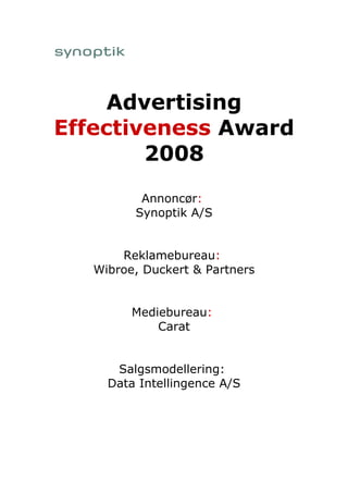 Advertising
Effectiveness Award
        2008
          Annoncør:
         Synoptik A/S


       Reklamebureau:
   Wibroe, Duckert & Partners


         Mediebureau:
             Carat


      Salgsmodellering:
     Data Intellingence A/S
 
