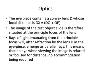 Optics
• The eye piece contains a convex lens D whose
focal distance is DX = (DO + OP)
• The image of the test object slide is therefore
situated at the principle focus of the lens
• Rays of light emanating from the principle
focus will, after refraction by the lens D in the
eye-piece, emerge as parallel rays; this means
that an eye when viewing the image is relaxed
or focused for distance, no accommodation
being required
 