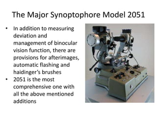 The Major Synoptophore Model 2051
• In addition to measuring
deviation and
management of binocular
vision function, there are
provisions for afterimages,
automatic flashing and
haidinger’s brushes
• 2051 is the most
comprehensive one with
all the above mentioned
additions
 
