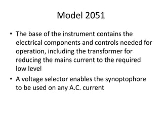 Model 2051
• The base of the instrument contains the
electrical components and controls needed for
operation, including the transformer for
reducing the mains current to the required
low level
• A voltage selector enables the synoptophore
to be used on any A.C. current
 