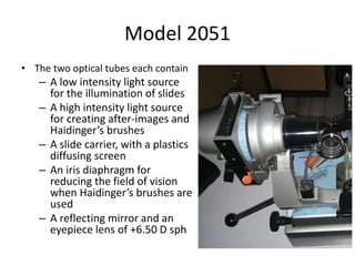 Model 2051
• The two optical tubes each contain
– A low intensity light source
for the illumination of slides
– A high intensity light source
for creating after-images and
Haidinger’s brushes
– A slide carrier, with a plastics
diffusing screen
– An iris diaphragm for
reducing the field of vision
when Haidinger’s brushes are
used
– A reflecting mirror and an
eyepiece lens of +6.50 D sph
 