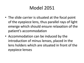 Model 2051
• The slide carrier is situated at the focal point
of the eyepiece lens, thus parallel rays of light
emerge which should ensure relaxation of the
patient’s accommodation
• Accommodation can be induced by the
introduction of minus lenses, placed in the
lens holders which are situated in front of the
eyepiece lenses
 