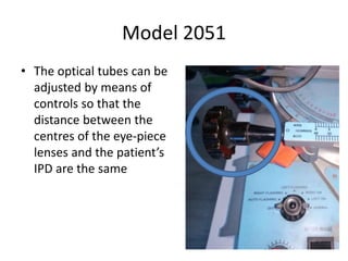 Model 2051
• The optical tubes can be
adjusted by means of
controls so that the
distance between the
centres of the eye-piece
lenses and the patient’s
IPD are the same
 