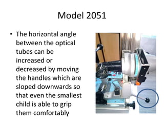 Model 2051
• The horizontal angle
between the optical
tubes can be
increased or
decreased by moving
the handles which are
sloped downwards so
that even the smallest
child is able to grip
them comfortably
 