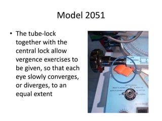 Model 2051
• The tube-lock
together with the
central lock allow
vergence exercises to
be given, so that each
eye slowly converges,
or diverges, to an
equal extent
 