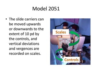 Model 2051
• The slide carriers can
be moved upwards
or downwards to the
extent of 10 pd by
the controls, and
vertical deviations
and vergences are
recorded on scales.
 