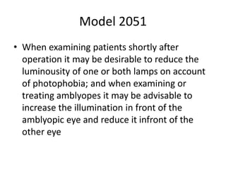 Model 2051
• When examining patients shortly after
operation it may be desirable to reduce the
luminousity of one or both lamps on account
of photophobia; and when examining or
treating amblyopes it may be advisable to
increase the illumination in front of the
amblyopic eye and reduce it infront of the
other eye
 