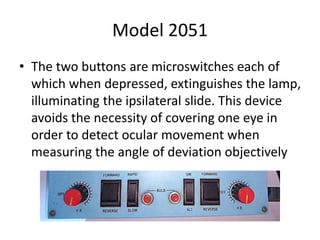 Model 2051
• The two buttons are microswitches each of
which when depressed, extinguishes the lamp,
illuminating the ipsilateral slide. This device
avoids the necessity of covering one eye in
order to detect ocular movement when
measuring the angle of deviation objectively
 