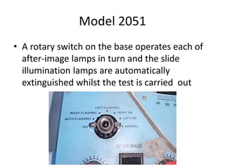 Model 2051
• A rotary switch on the base operates each of
after-image lamps in turn and the slide
illumination lamps are automatically
extinguished whilst the test is carried out
 